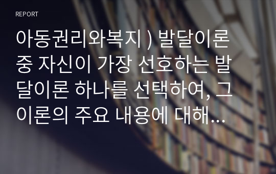 아동권리와복지 ) 발달이론 중 자신이 가장 선호하는 발달이론 하나를 선택하여, 그 이론의 주요 내용에 대해 쓰고, 왜 그 이론을 선택했는지 구체적인 예를 들어 설명하시오.