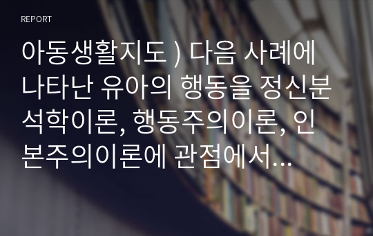 아동생활지도 ) 다음 사례에 나타난 유아의 행동을 정신분석학이론, 행동주의이론, 인본주의이론에 관점에서 설명하시오. 사례 - 어린이집에서 교실에서 고립되어 있으며 친구에게 공격성을 보이는 5세 유아