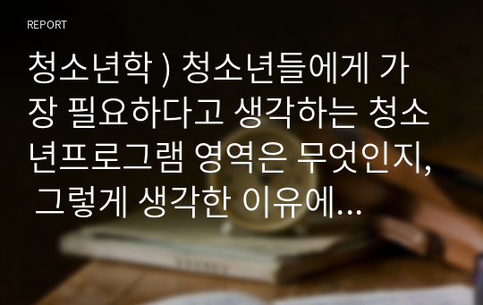 청소년학 ) 청소년들에게 가장 필요하다고 생각하는 청소년프로그램 영역은 무엇인지, 그렇게 생각한 이유에 대해 논하세요.