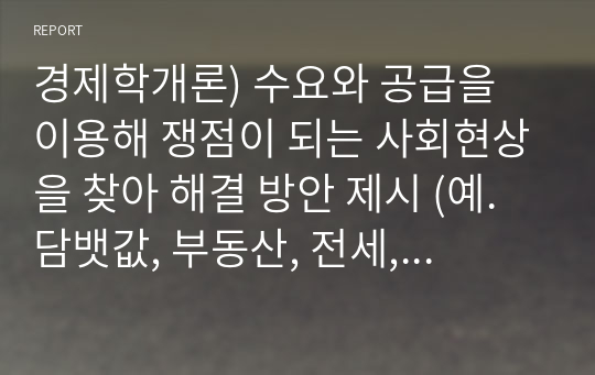 경제학개론) 수요와 공급을 이용해 쟁점이 되는 사회현상을 찾아 해결 방안 제시 (예. 담뱃값, 부동산, 전세, 월세, 교육, 기름값)