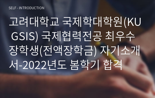 고려대학교 국제학대학원(KU GSIS) 국제협력전공 최우수장학생(전액장학금) 자기소개서-2022년도 봄학기 합격