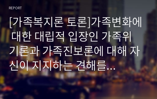 [가족복지론 토론]가족변화에 대한 대립적 입장인 가족위기론과 가족진보론에 대해 자신이 지지하는 견해를 근거를 제시하여 토론하시오.