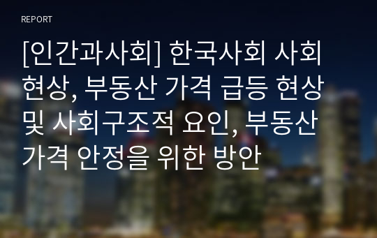 [인간과사회] 한국사회 사회현상, 부동산 가격 급등 현상 및 사회구조적 요인, 부동산 가격 안정을 위한 방안