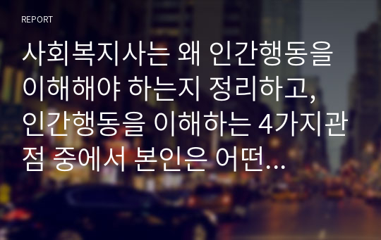 사회복지사는 왜 인간행동을 이해해야 하는지 정리하고, 인간행동을 이해하는 4가지관점 중에서 본인은 어떤 것이 가장 중요하다고 생각하는지 논하시오.