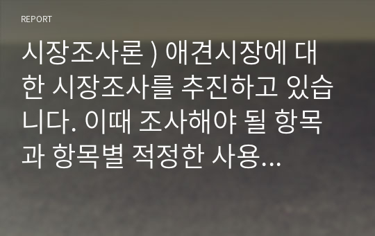 시장조사론 ) 애견시장에 대한 시장조사를 추진하고 있습니다. 이때 조사해야 될 항목과 항목별 적정한 사용척도의 유형을 각각 제시하시오.