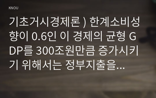 기초거시경제론 ) 한계소비성향이 0.6인 이 경제의 균형 GDP를 300조원만큼 증가시키기 위해서는 정부지출을 얼마나 증가 또는 감소시켜야 하는가 혹은 조세를 얼마나 증가 또는 감소시켜야 하는가