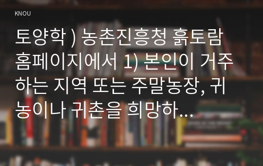 토양학 ) 농촌진흥청 흙토람 홈페이지에서 1) 본인이 거주하는 지역 또는 주말농장, 귀농이나 귀촌을 희망하는 지역의 토양 특성을 파악하여 정리