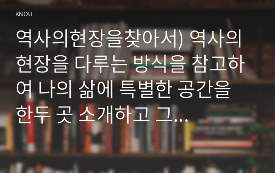 역사의현장을찾아서) 역사의 현장을 다루는 방식을 참고하여 나의 삶에 특별한 공간을 한두 곳 소개하고 그 의미를 서술할 것.