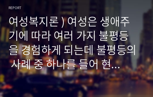 여성복지론 ) 여성은 생애주기에 따라 여러 가지 불평등을 경험하게 되는데 불평등의 사례 중 하나를 들어 현행제도의 한계(문제)점과 그에 따른 방안은 무엇인지 기술하시오.