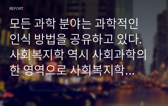 모든 과학 분야는 과학적인 인식 방법을 공유하고 있다. 사회복지학 역시 사회과학의 한 영역으로 사회복지학의 지식이 창출되는 과정은 과학적인 방법에 근거하여야 한다. 사회복지란 무엇이며 사회과학과 사회복지가 상호 밀접한 관계성이 있는 이유를 설명하고 사회복지가 사회과학에 공헌할 수 있는 내용설명