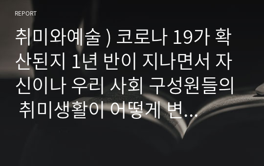 취미와예술 ) 코로나 19가 확산된지 1년 반이 지나면서 자신이나 우리 사회 구성원들의 취미생활이 어떻게 변화하고 있는지 분석해 보고, 앞으로 코로나 19가 빨리 종식되지 않을 경우 어떤 변화가 추가로 이루어질지 전망해 보시오.