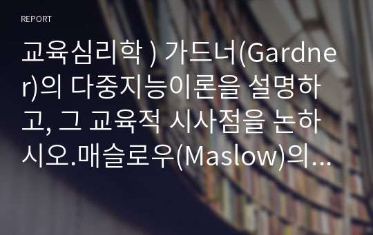 교육심리학 ) 가드너(Gardner)의 다중지능이론을 설명하고, 그 교육적 시사점을 논하시오.매슬로우(Maslow)의 동기위계설에 대해 설명하고, 그 교육적 시사점을 논하시오.(15점 만점)