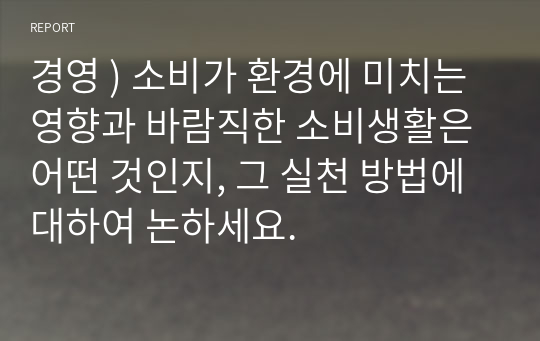 경영 ) 소비가 환경에 미치는 영향과 바람직한 소비생활은 어떤 것, 그 실천 방법 대하여 논하세요.