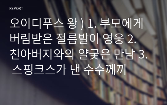 오이디푸스 왕 ) 1. 부모에게 버림받은 절름발이 영웅 2. 친아버지와의 얄궂은 만남 3. 스핑크스가 낸 수수께끼