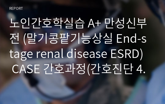 노인간호학실습 A+ 만성신부전 (말기콩팥기능상실 End-stage renal disease ESRD) CASE 간호과정(간호진단 4개, 간호과정 3개) case study, 간호과정