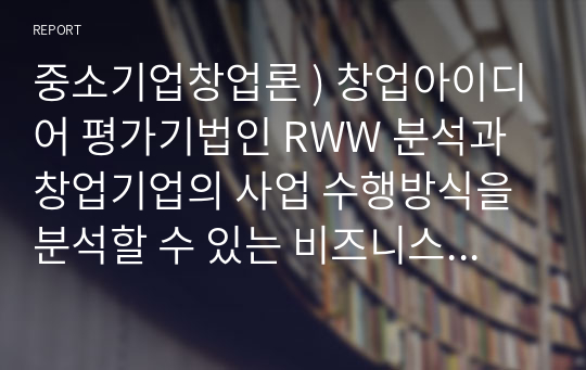 중소기업창업론 ) 창업아이디어 평가기법인 RWW 분석과 창업기업의 사업 수행방식을 분석할 수 있는 비즈니스 모델 캔버스 및 그 구성요소에 대해 서술하시오.