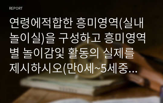 연령에적합한 흥미영역(실내놀이실)을 구성하고 흥미영역별 놀이감잋 활동의 실제를 제시하시오(만0세~5세중 하나의 연령선택하여 흥미영역배치도를 그리고 각 흥미영역별놀잇감 및 발달에 적합한 활동 한가지씩 제시하시오)