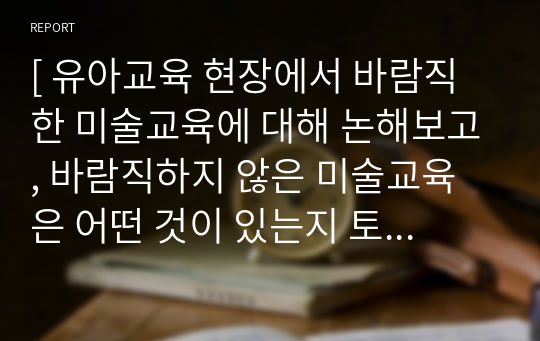 [ 유아교육 현장에서 바람직한 미술교육에 대해 논해보고, 바람직하지 않은 미술교육은 어떤 것이 있는지 토론해 보세요. ]