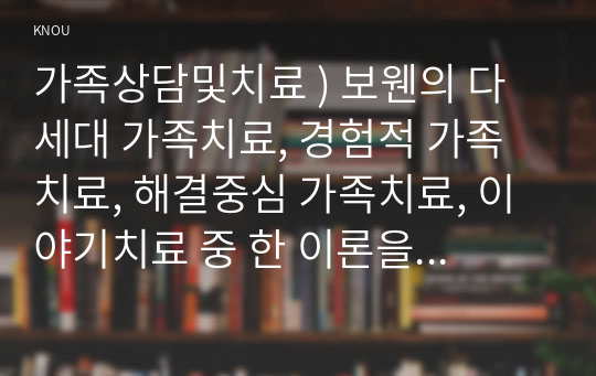 가족상담및치료 ) 보웬의 다세대 가족치료, 경험적 가족치료, 해결중심 가족치료, 이야기치료 중 한 이론을 선정하여 주요 치료기법을 요약하시오