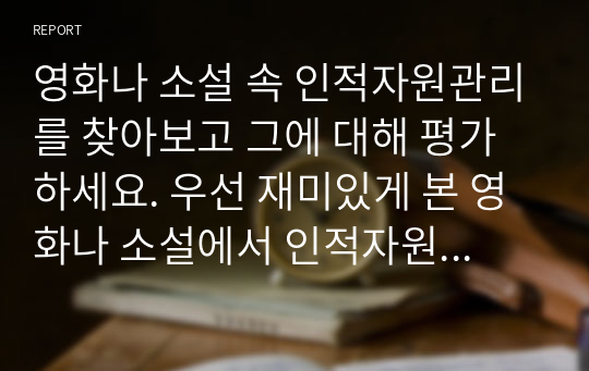 영화나 소설 속 인적자원관리를 찾아보고 그에 대해 평가하세요. 우선 재미있게 본 영화나 소설에서 인적자원관리와 관련된 부분을 찾아보세요. 인적자원관리의 프로세스 중 한 가지(예/채용, 이직, 교육등)만을 보여주고 있는 경우라도 무방합니다. 등장인물들의 인적자원관리 방식을 관찰하고, 그에 대해 평가하세요.