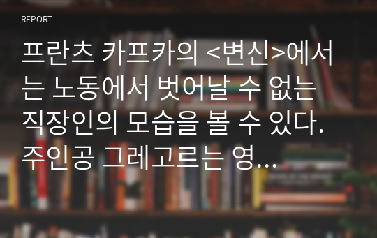 프란츠 카프카의 &lt;변신&gt;에서는 노동에서 벗어날 수 없는 직장인의 모습을 볼 수 있다. 주인공 그레고르는 영업사원이다. 일 년 내내 출장을 다니는 고달픈 신세다. 실적은 좋지 못하지만 결근 한 번도 없을 정도로 성실한 사람이다. 제대로 식사를 할 시간도 없이 밖으로만 돌아다니기 때문에 사람들과 유대관계를 쌓기도 힘들다. 그는 혼자서 가족들의