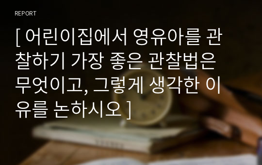 [ 어린이집에서 영유아를 관찰하기 가장 좋은 관찰법은 무엇이고, 그렇게 생각한 이유를 논하시오 ]