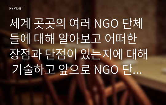 세계 곳곳의 여러 NGO 단체들에 대해 알아보고 어떠한 장점과 단점이 있는지에 대해 기술하고 앞으로 NGO 단체들이 나아가야 할 방향에 대한 나의 생각을 서술해 보시오.