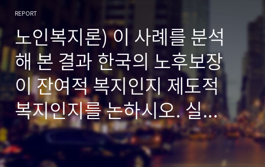 노인복지론) 이 사례를 분석해 본 결과 한국의 노후보장이 잔여적 복지인지 제도적 복지인지를 논하시오. 실제 인터뷰할 대상이 없을 경우, 자신이나 신문등의 사례를 찾아 조사하시오.