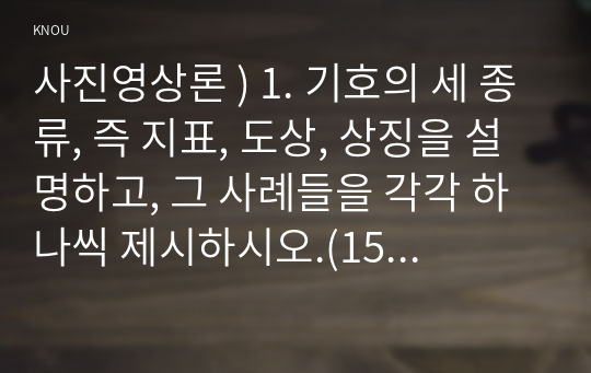 사진영상론 ) 1. 기호의 세 종류, 즉 지표, 도상, 상징을 설명하고, 그 사례들을 각각 하나씩 제시하시오.(15점) 2. 외연적 의미와 함축적 의미, 그리고 신화와 이데올로기를 설명하고, 그 사례들을 각각 하나씩 제시하시오. (15점)