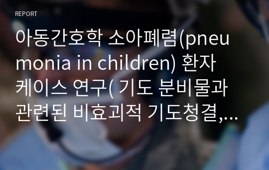 아동간호학 소아폐렴(pneumonia in children) 환자 케이스 연구( 기도 분비물과 관련된 비효괴적 기도청결, 감염으로 인한 염증반응과 관련된 고체온)-간호진단5개, 간호과정2개