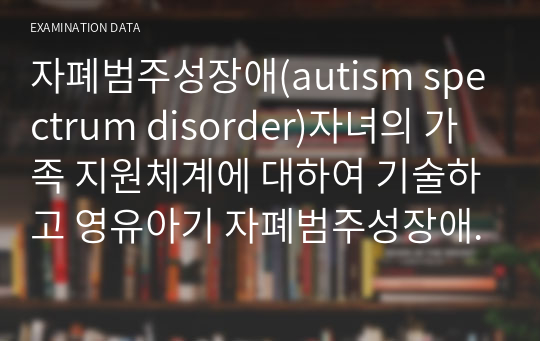 자폐범주성장애(autism spectrum disorder)자녀의 가족 지원체계에 대하여 기술하고 영유아기 자폐범주성장애(autism spectrum disorder)자녀 가족이 가지게 되는 어려움과 해결 방안을 제시하시오