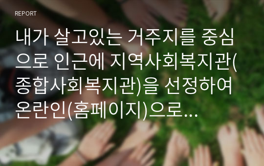 내가 살고있는 거주지를 중심으로 인근에 지역사회복지관(종합사회복지관)을 선정하여 온란인(홈페이지)으로 기관탐방을 하고 다음과 같은 내용이 포함된 기관탐방 보고서를 제출하시기 바랍니다.