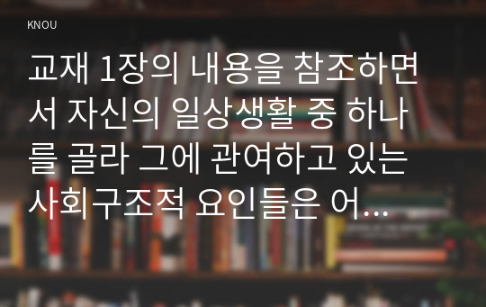 교재 1장의 내용을 참조하면서 자신의 일상생활 중 하나를 골라 그에 관여하고 있는 사회구조적 요인들은 어떤 것이 있으며, 그 요인들은 자신의 생활에 어떤 영향을 미치고 있는지 분석해 보시오