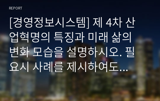 [경영정보시스템] 제 4차 산업혁명의 특징과 미래 삶의 변화 모습을 설명하시오. 필요시 사례를 제시하여도 됩니다.