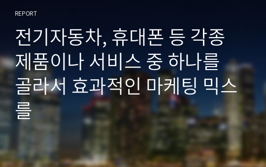 전기자동차, 휴대폰 등 각종 제품이나 서비스 중 하나를 골라서 효과적인 마케팅 믹스를