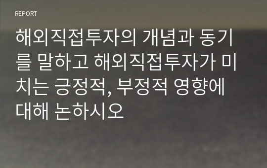 해외직접투자의 개념과 동기를 말하고 해외직접투자가 미치는 긍정적, 부정적 영향에 대해 논하시오