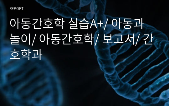 아동간호학 실습A+/ 아동과 놀이/ 아동간호학/ 보고서/ 간호학과