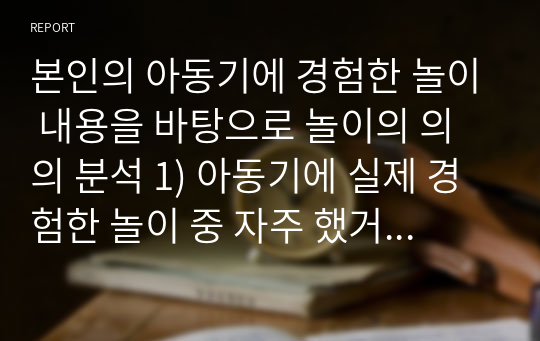 본인의 아동기에 경험한 놀이 내용을 바탕으로 놀이의 의의 분석 1) 아동기에 실제 경험한 놀이 중 자주 했거나 좋아했던 놀이 한 가지 기술 2) 그 놀이 분석 / 의미, 기능, 가치 등 탐색 후 분석