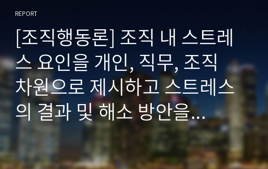 [조직행동론] 조직 내 스트레스 요인을 개인, 직무, 조직 차원으로 제시하고 스트레스의 결과 및 해소 방안을 제시하십시오.