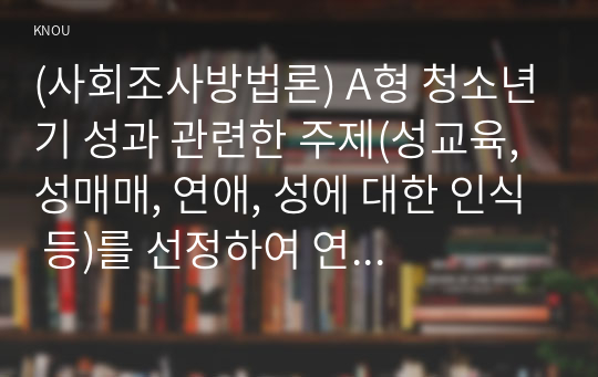 (사회조사방법론) A형 청소년기 성과 관련한 주제(성교육, 성매매, 연애, 성에 대한 인식 등)를 선정하여 연구계획