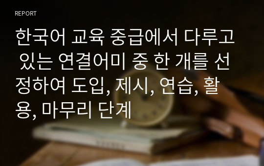 한국어 교육 중급에서 다루고 있는 연결어미 중 한 개를 선정하여 도입, 제시, 연습, 활용, 마무리 단계