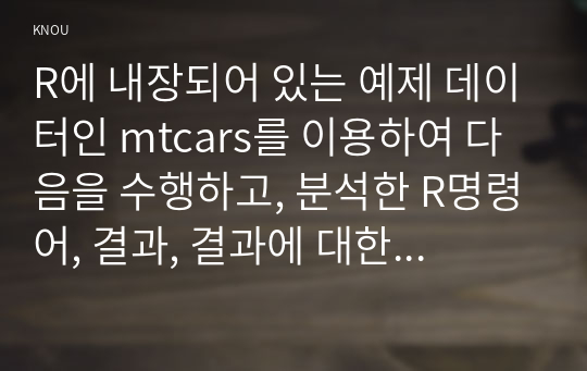 R에 내장되어 있는 예제 데이터인 mtcars를 이용하여 다음을 수행하고, 분석한 R명령어, 결과, 결과에 대한 해석을 제출하세요.