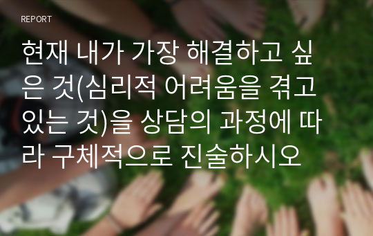 현재 내가 가장 해결하고 싶은 것(심리적 어려움을 겪고 있는 것)을 상담의 과정에 따라 구체적으로 진술하시오