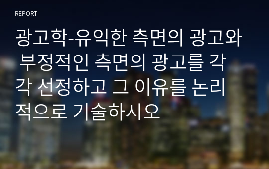 광고학-유익한 측면의 광고와 부정적인 측면의 광고를 각각 선정하고 그 이유를 논리적으로 기술하시오