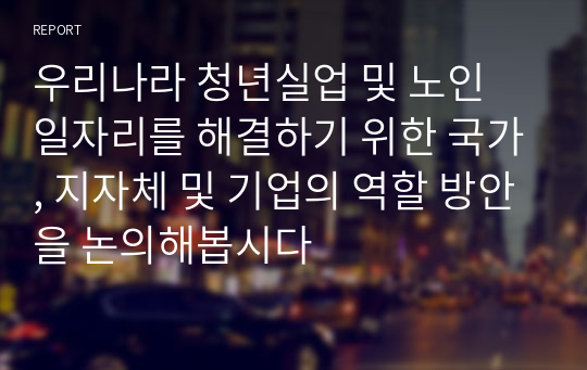 우리나라 청년실업 및 노인 일자리를 해결하기 위한 국가, 지자체 및 기업의 역할 방안을 논의해봅시다