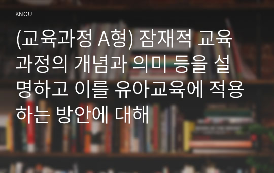 (교육과정 A형) 잠재적 교육과정의 개념과 의미 등을 설명하고 이를 유아교육에 적용하는 방안에 대해