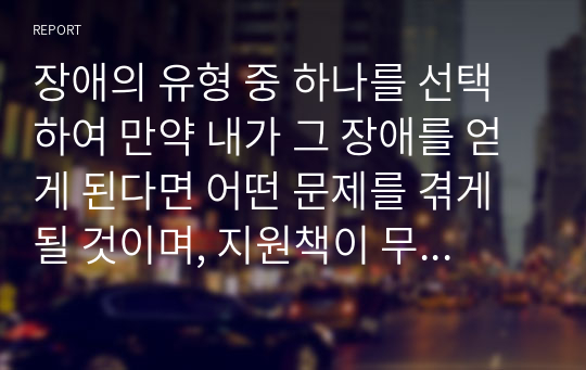 장애의 유형 중 하나를 선택하여 만약 내가 그 장애를 얻게 된다면 어떤 문제를 겪게 될 것이며, 지원책이 무엇이