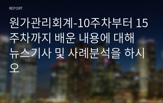 원가관리회계-10주차부터 15주차까지 배운 내용에 대해 뉴스기사 및 사례분석을 하시오