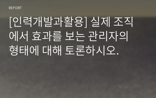 [인력개발과활용] 실제 조직에서 효과를 보는 관리자의 형태에 대해 토론하시오.