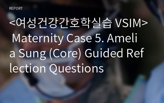 &lt;여성건강간호학실습 VSIM&gt; Maternity Case 5. Amelia Sung (Core) Guided Reflection Questions